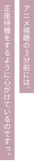アニメ視聴の3分前には、正座待機をするように心がけているのですっ。