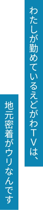 わたしが勤めているえどがわTVは、地元密着がウリなんです