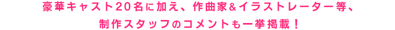 豪華キャスト20名をはじめ、作曲家&イラストレーター等制作スタッフのコメントを一挙掲載!