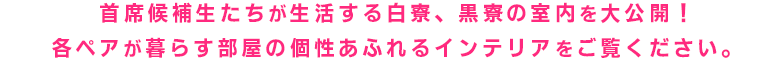 主席候補生たちが生活する白寮、黒寮の室内を大公開!各ペアがどんな部屋で暮らしているのか
