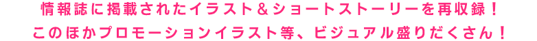 情報誌に掲載されたイラスト&ショートストーリーを再集録!このほか宣伝用等、ビジュアル盛りだくさん!