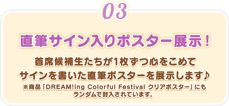 【直筆サイン入りポスター展示!】首席候補生たちが1枚ずつ心をこめてサインを書いた直筆ポスターを展示します♪※商品「DREAM!ing Colorful Festival クリアポスター」にもランダムで封入されています。