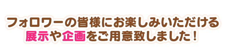 フォロワーの皆様にお楽しみいただける展示や企画をご用意致しました!