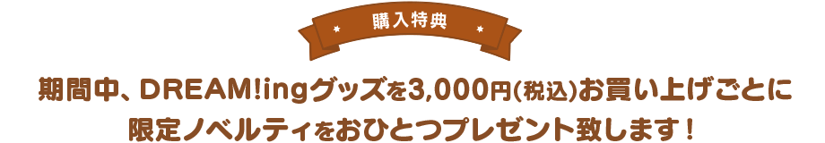 【購入特典】期間中、DREAM!ingグッズを3,000円(税込)お買い上げごとに限定ノベルティをおひとつプレゼント致します!