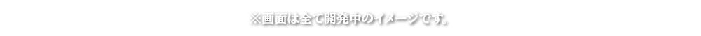 画面はすべて開発中のイメージです。