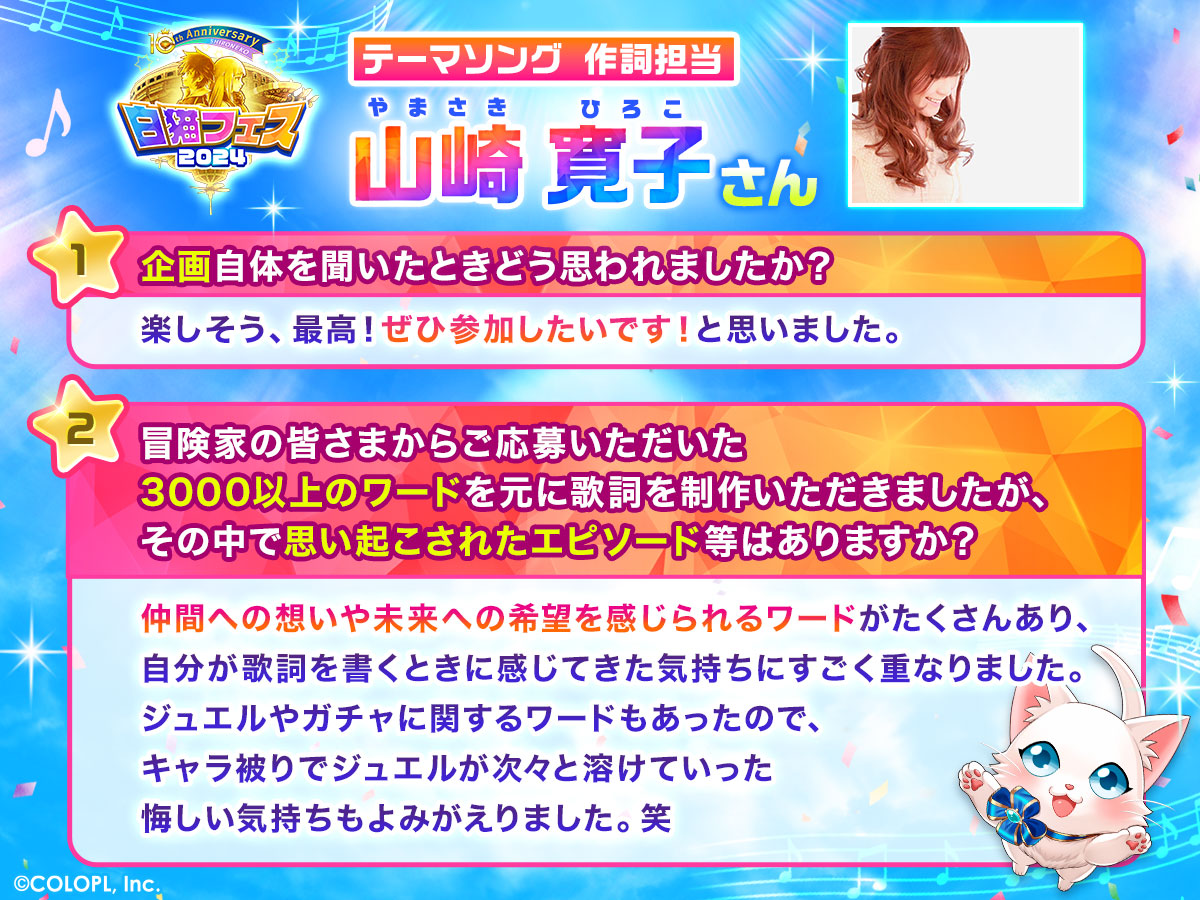 テーマソング作詞担当 山崎寛子さん 1.企画自体を聞いたときどう思われましたか? 楽しそう、最高!ぜひ参加したいです!と思いました。 2.冒険家の皆さまからご応募いただいた3000以上のワードを元に歌詞を制作いただきましたが、その中で思い起こされたエピソード等はありますか? 仲間への想いや未来への希望を感じられるワードがたくさんあり、自分が歌詞を書くときに感じてきた気持ちにすごく重なりました。ジュエルやガチャに関するワードもあったので、キャラ被りでジュエルが次々と溶けていった悔しい気持ちもよみがえりました。笑