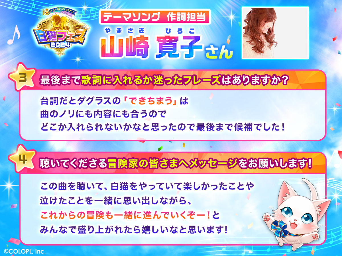 テーマソング作詞担当 山崎寛子さん 3.最後まで歌詞に入れるか迷ったフレーズはありますか? 台詞だとダグラスの「できちまう」は曲のノリにも内容にも合うのでどこかに入れられないかなと思ったので最後まで候補でした。 4.聴いてくださる冒険家の皆さまへメッセージをお願いします。 この曲を聴いて、白猫をやっていて楽しかったことや泣けたことを一緒に思い出しながら、これからの冒険も一緒に進んでいくぞー!とみんなで盛り上がれたら嬉しいなと思います!