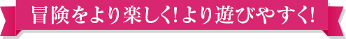 冒険をより楽しく！より遊びやすく！
