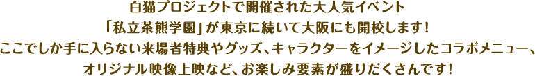 白猫プロジェクトで開催された大人気イベント｢私立茶熊学園｣が東京に続いて大阪にも開校します！ ここでしか手に入らない来場者特典やグッズ、キャラクターをイメージしたコラボメニュー、オリジナル映像上映など、お楽しみ要素が盛りだくさんです！