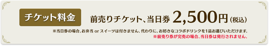 前売りチケット、当日券2,500円(税込)※当日券の場合、お弁当orスイーツは付きません。代わりに、お好きなコラボドリンクを1品お選びいただけます。※前売り券が完売の場合、当日券は発行されません。